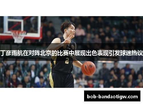 丁彦雨航在对阵北京的比赛中展现出色表现引发球迷热议