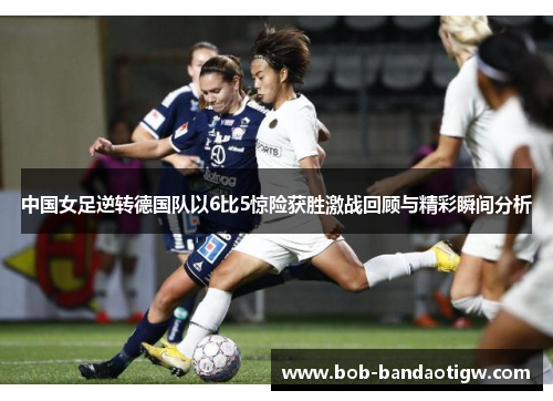 中国女足逆转德国队以6比5惊险获胜激战回顾与精彩瞬间分析