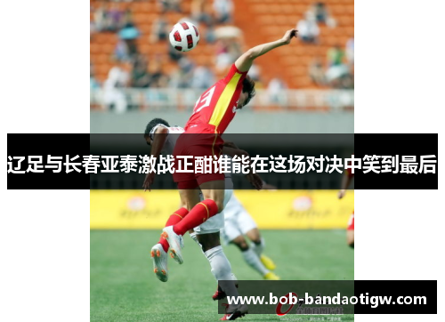 辽足与长春亚泰激战正酣谁能在这场对决中笑到最后